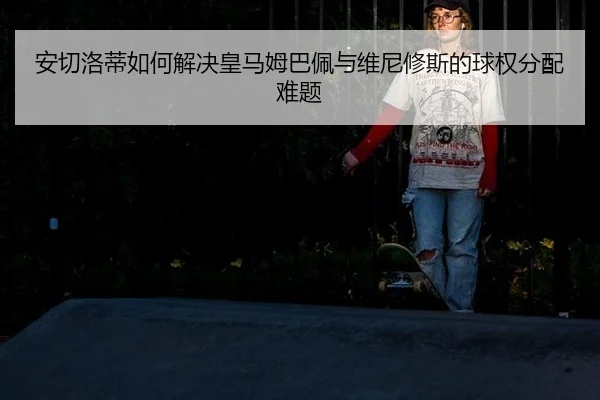 安切洛蒂如何解决皇马姆巴佩与维尼修斯的球权分配难题